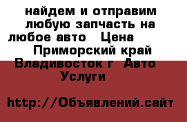 найдем и отправим любую запчасть на любое авто › Цена ­ 1 000 - Приморский край, Владивосток г. Авто » Услуги   